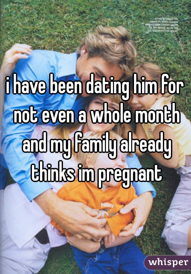 i have been dating him for not even a whole month and my family already thinks im pregnant