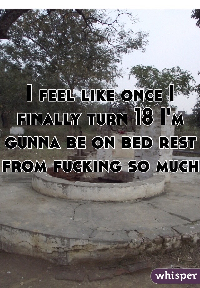 I feel like once I finally turn 18 I'm gunna be on bed rest from fucking so much