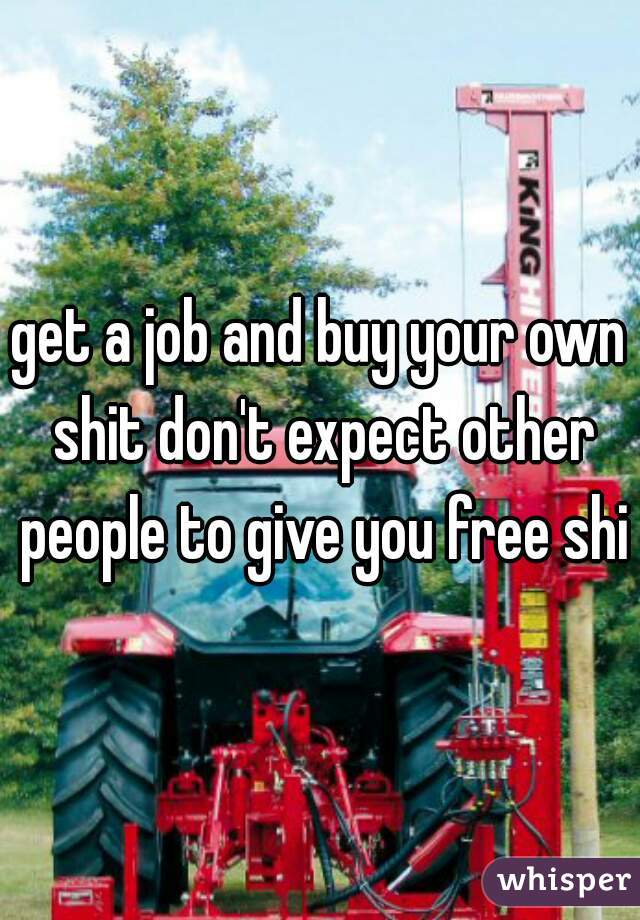 get a job and buy your own shit don't expect other people to give you free shit