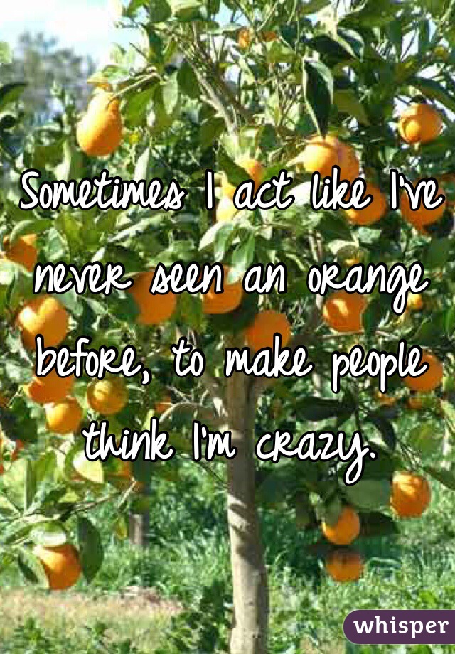 Sometimes I act like I've never seen an orange before, to make people think I'm crazy.