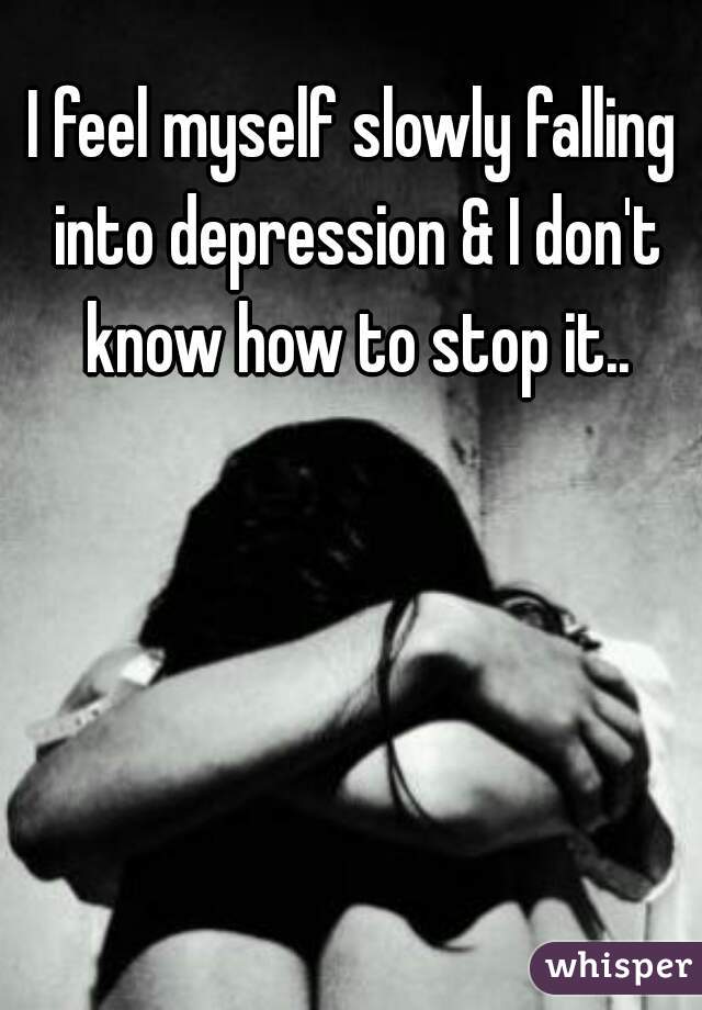 I feel myself slowly falling into depression & I don't know how to stop it..