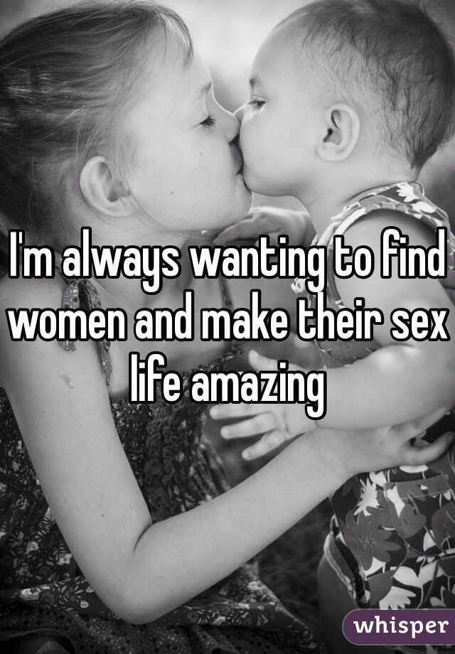 I'm always wanting to find women and make their sex life amazing