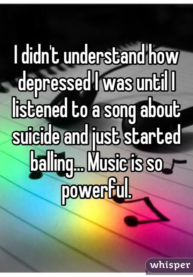 I didn't understand how depressed I was until I listened to a song about suicide and just started balling... Music is so powerful.