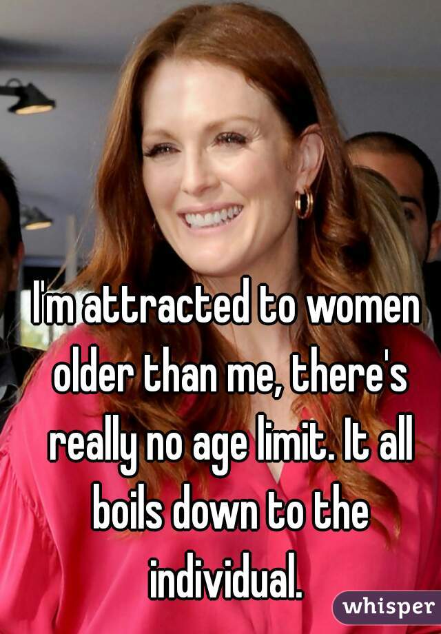 I'm attracted to women older than me, there's really no age limit. It all boils down to the individual. 