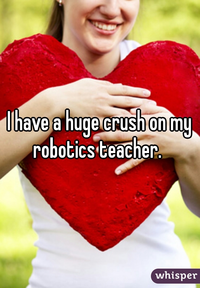 I have a huge crush on my robotics teacher.  