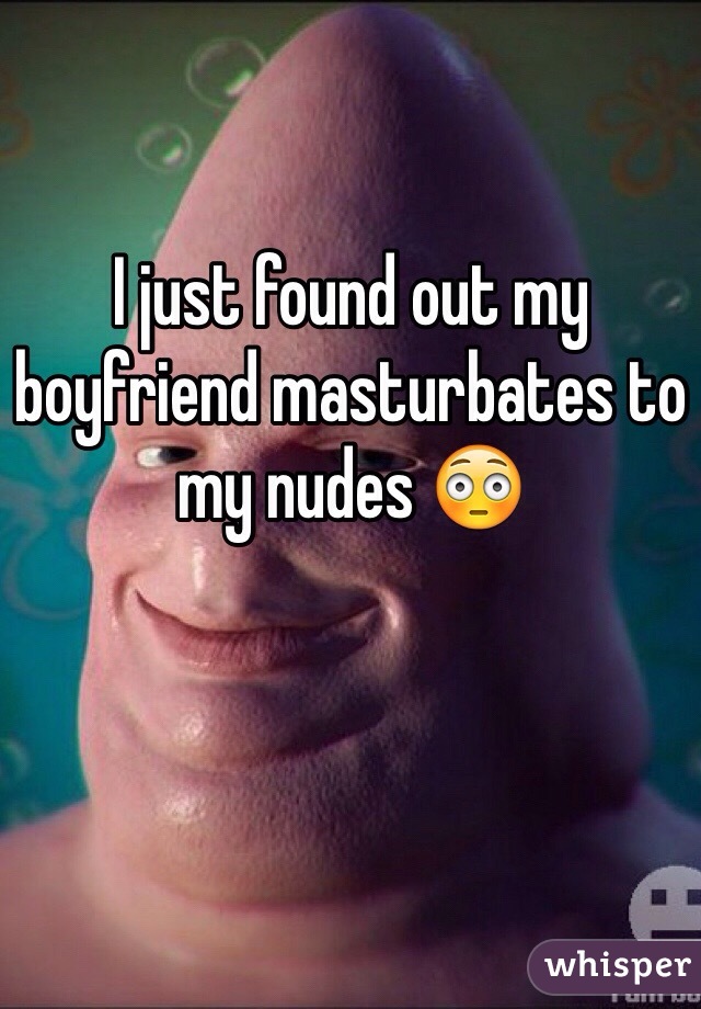 I just found out my boyfriend masturbates to my nudes 😳