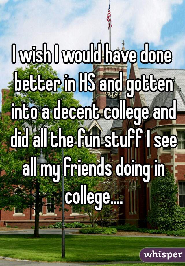 I wish I would have done better in HS and gotten into a decent college and did all the fun stuff I see all my friends doing in college....