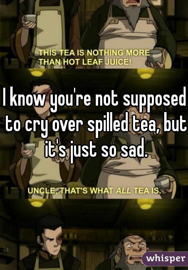 I know you're not supposed to cry over spilled tea, but it's just so sad.