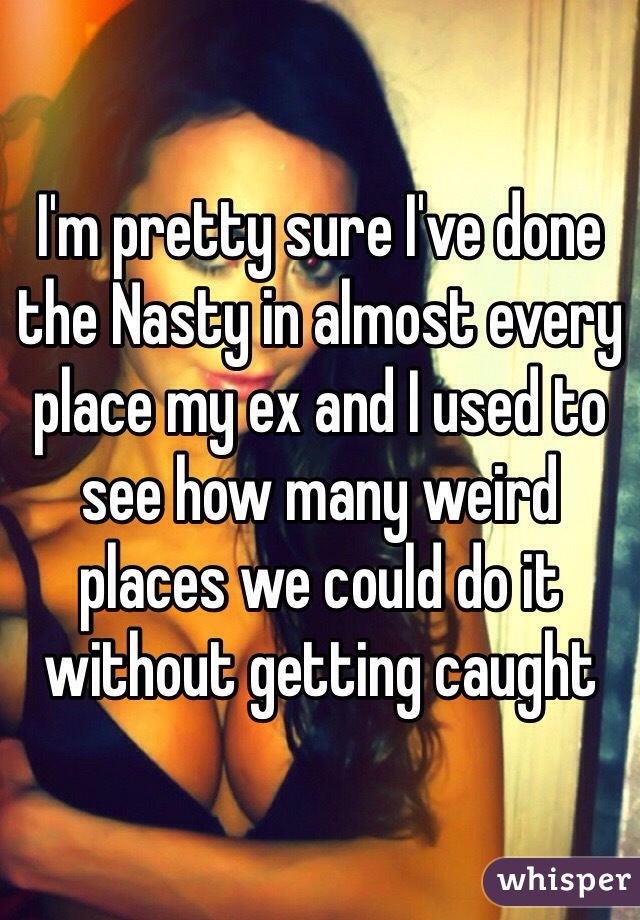 I'm pretty sure I've done the Nasty in almost every place my ex and I used to see how many weird places we could do it without getting caught 