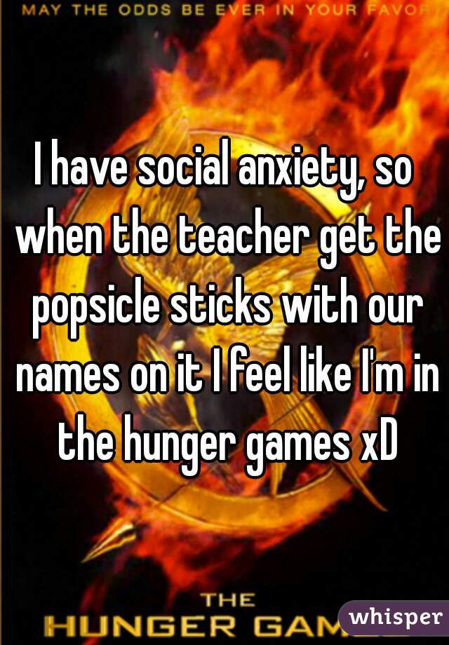 I have social anxiety, so when the teacher get the popsicle sticks with our names on it I feel like I'm in the hunger games xD