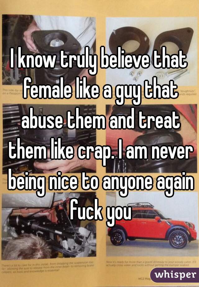 I know truly believe that female like a guy that abuse them and treat them like crap. I am never being nice to anyone again fuck you