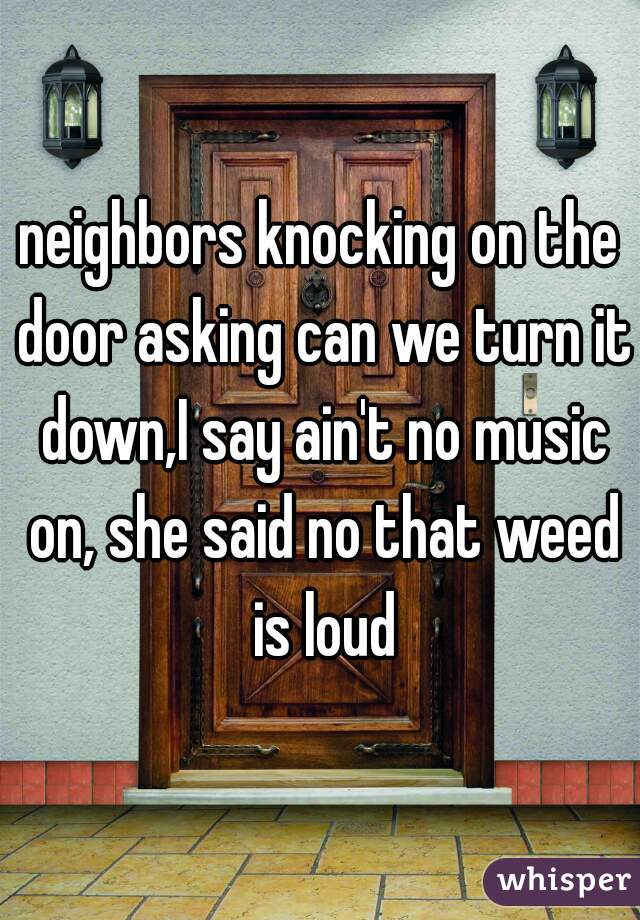 neighbors knocking on the door asking can we turn it down,I say ain't no music on, she said no that weed is loud