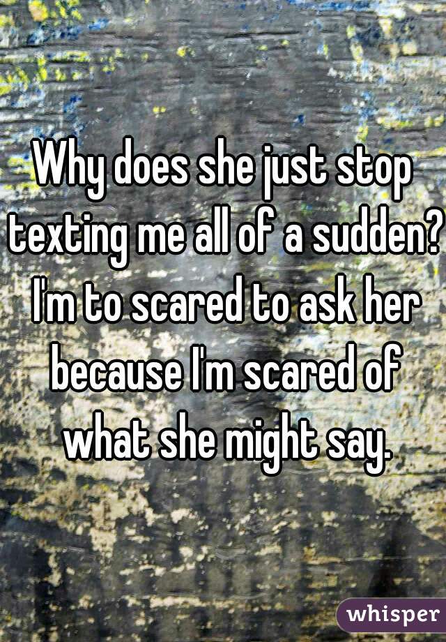 Why does she just stop texting me all of a sudden? I'm to scared to ask her because I'm scared of what she might say.