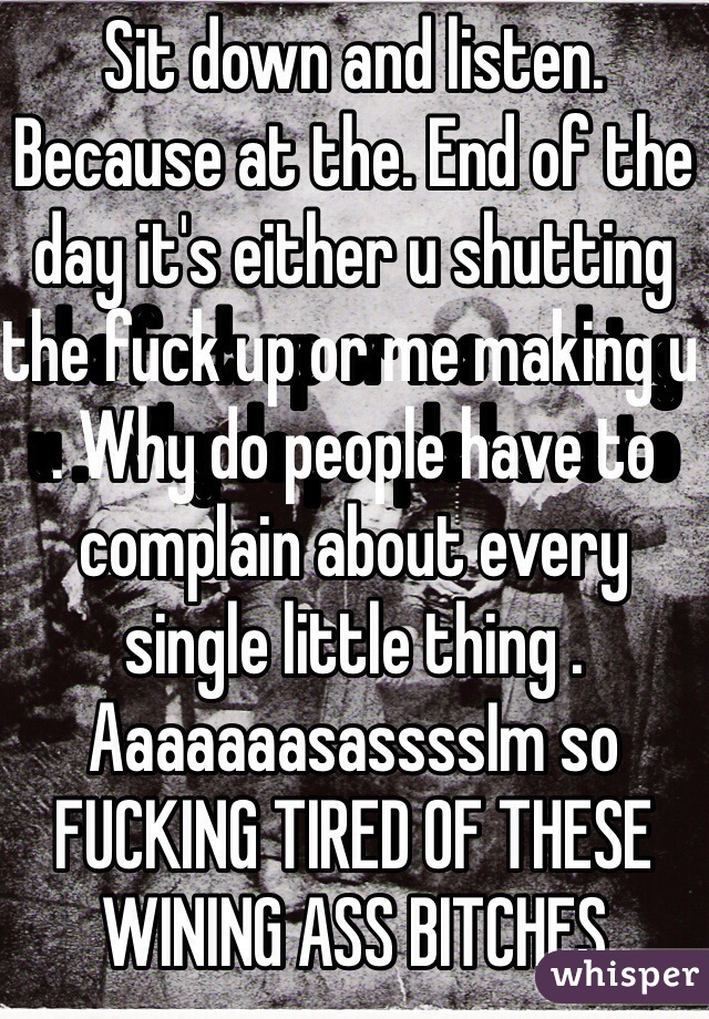 Sit down and listen. Because at the. End of the day it's either u shutting the fuck up or me making u . Why do people have to complain about every single little thing . AaaaaaasassssIm so FUCKING TIRED OF THESE WINING ASS BITCHES