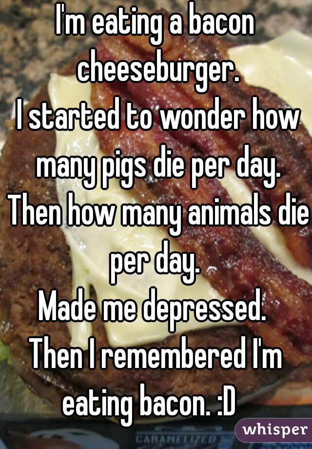 I'm eating a bacon cheeseburger.
 I started to wonder how many pigs die per day.
 Then how many animals die per day. 
Made me depressed. 
Then I remembered I'm eating bacon. :D   