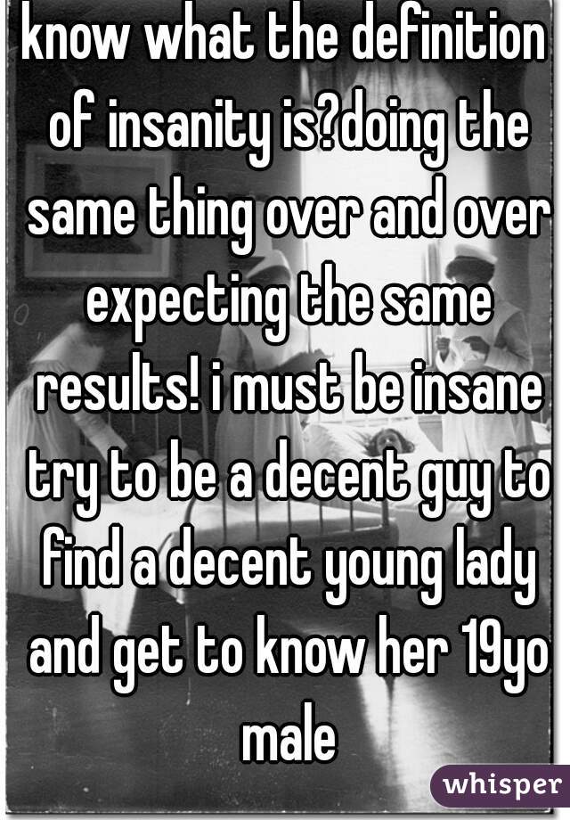 know what the definition of insanity is?doing the same thing over and over expecting the same results! i must be insane try to be a decent guy to find a decent young lady and get to know her 19yo male