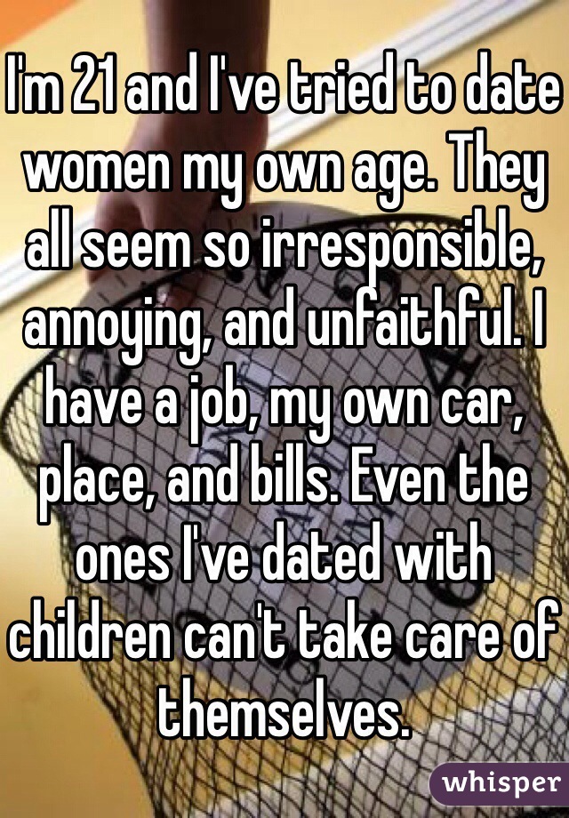 I'm 21 and I've tried to date women my own age. They all seem so irresponsible, annoying, and unfaithful. I have a job, my own car, place, and bills. Even the ones I've dated with children can't take care of themselves.