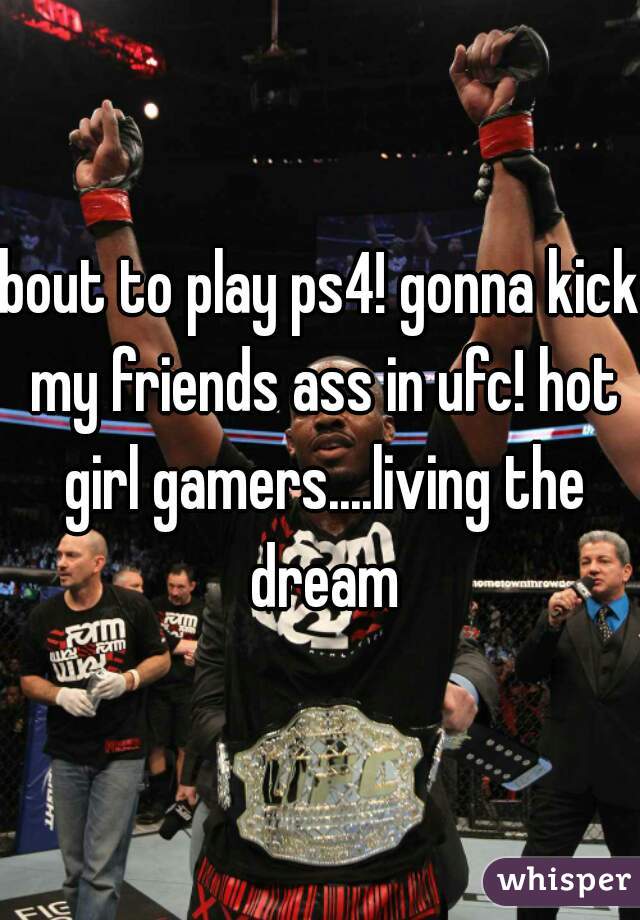 bout to play ps4! gonna kick my friends ass in ufc! hot girl gamers....living the dream