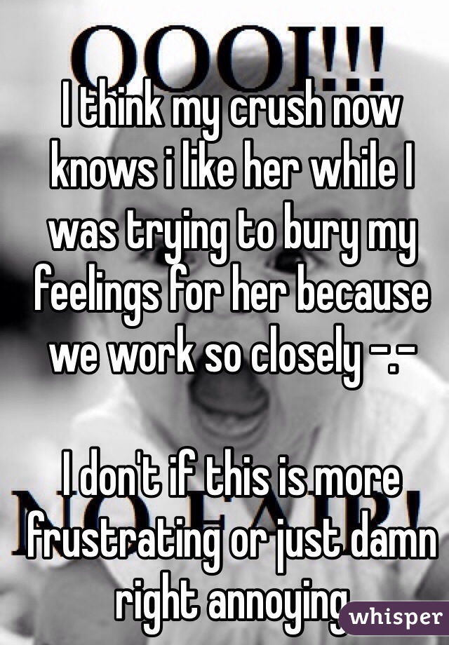 I think my crush now knows i like her while I was trying to bury my feelings for her because we work so closely -.-

I don't if this is more frustrating or just damn right annoying