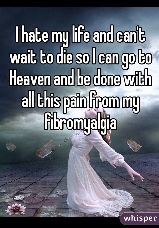 I hate my life and can't wait to die so I can go to Heaven and be done with all this pain from my fibromyalgia