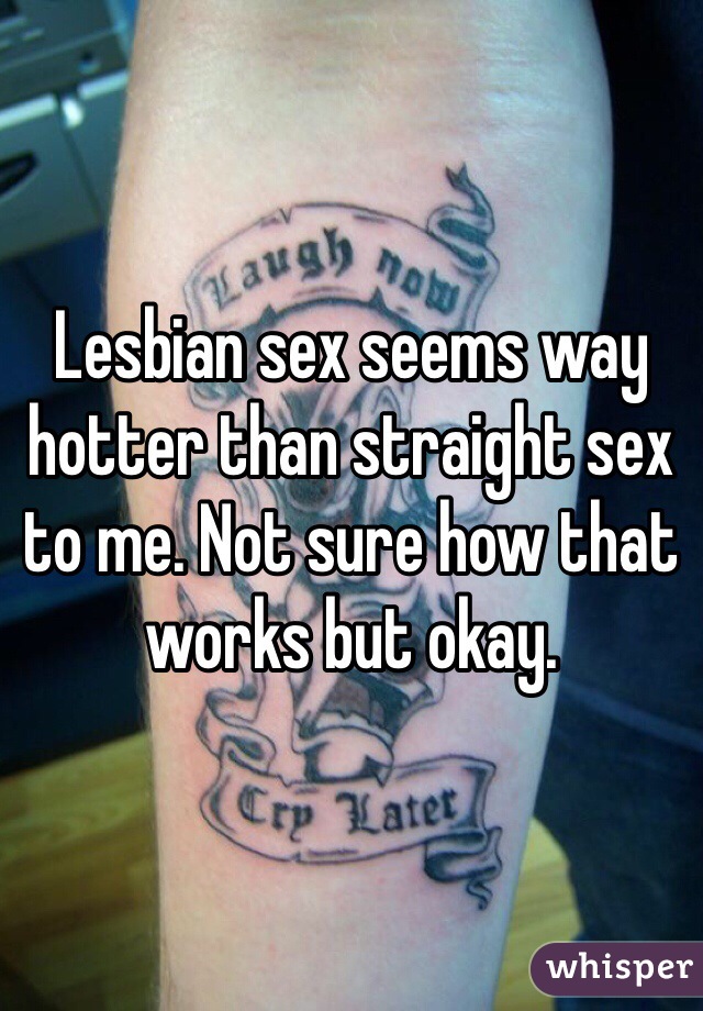 Lesbian sex seems way hotter than straight sex to me. Not sure how that works but okay. 