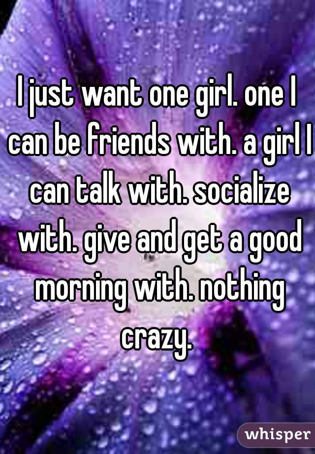 I just want one girl. one I can be friends with. a girl I can talk with. socialize with. give and get a good morning with. nothing crazy. 