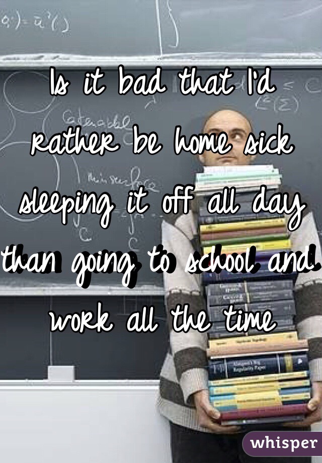 Is it bad that I'd rather be home sick sleeping it off all day than going to school and work all the time 