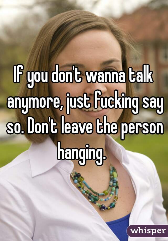 If you don't wanna talk anymore, just fucking say so. Don't leave the person hanging.  