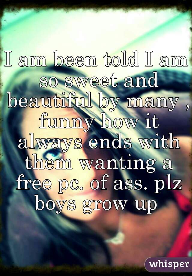 I am been told I am so sweet and beautiful by many , funny how it always ends with them wanting a free pc. of ass. plz boys grow up 