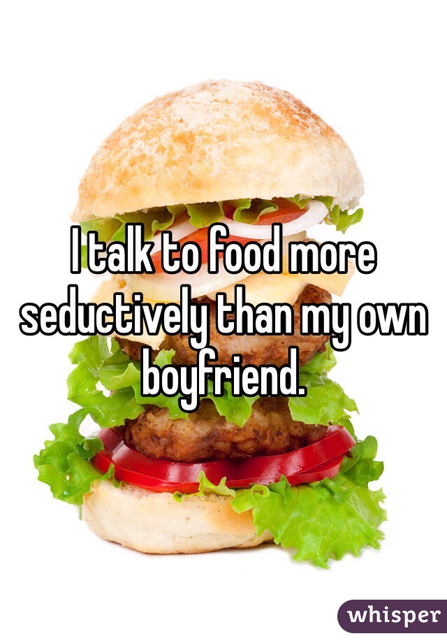 I talk to food more seductively than my own boyfriend.