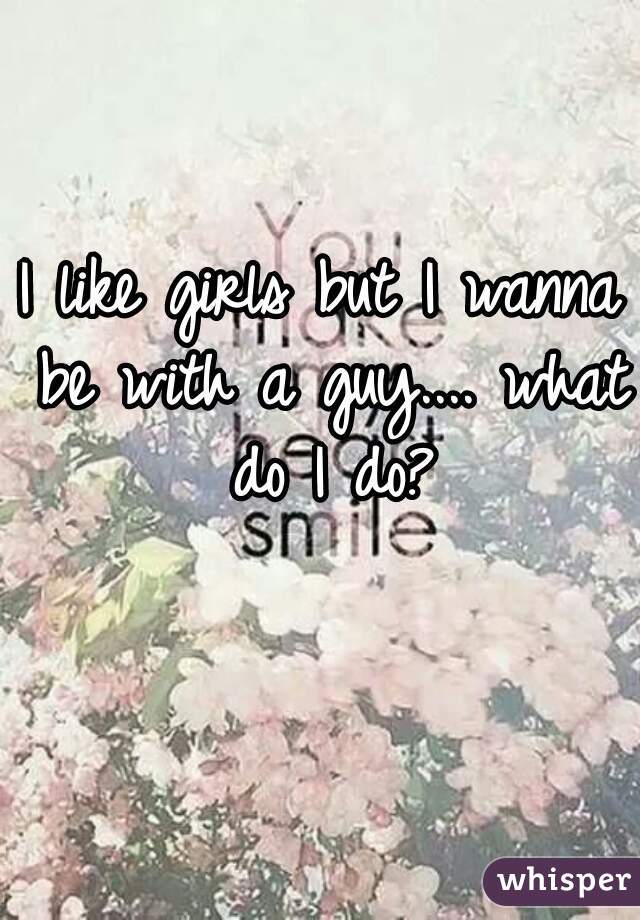 I like girls but I wanna be with a guy.... what do I do?