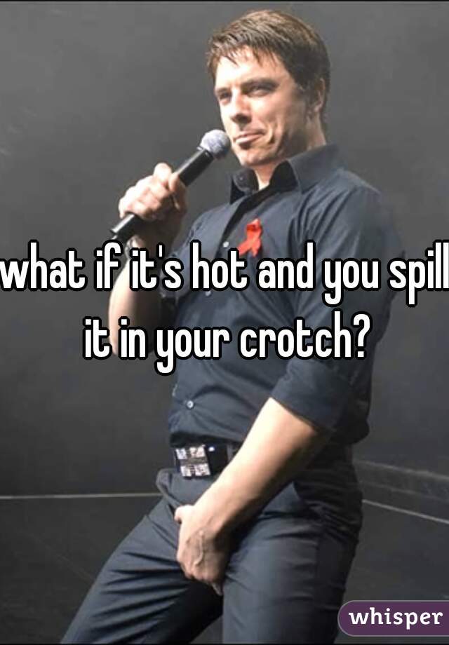 what if it's hot and you spill it in your crotch?