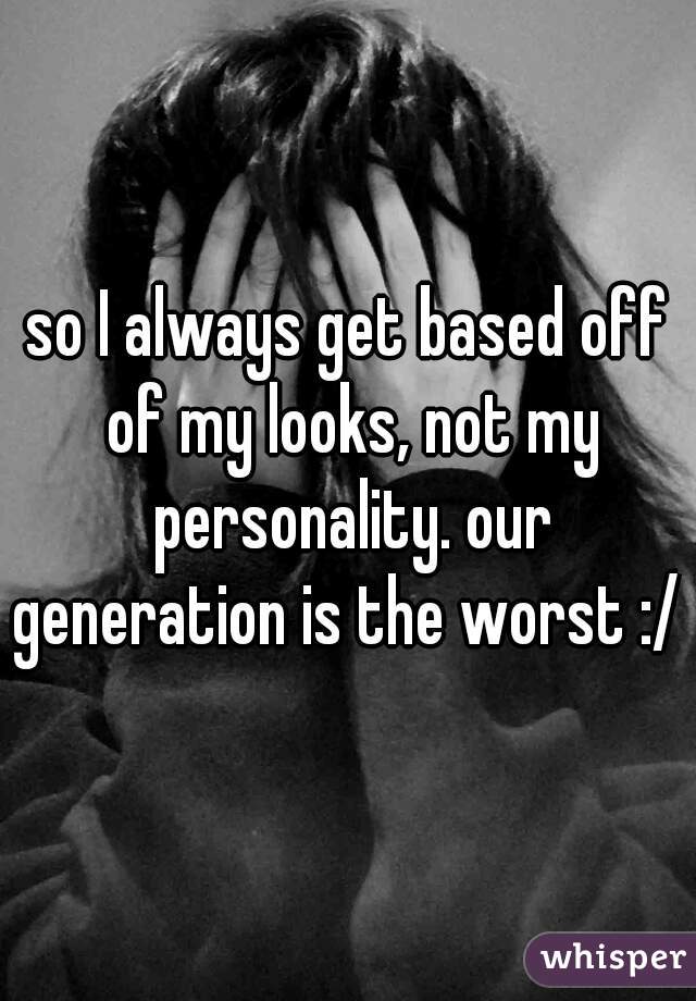 so I always get based off of my looks, not my personality. our generation is the worst :/ 