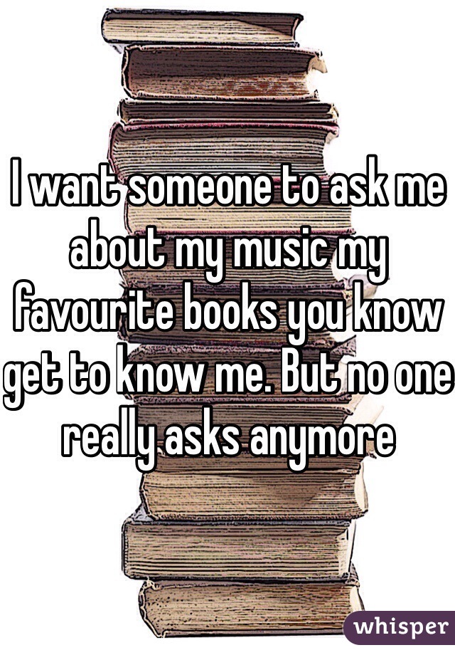 I want someone to ask me about my music my favourite books you know get to know me. But no one really asks anymore 