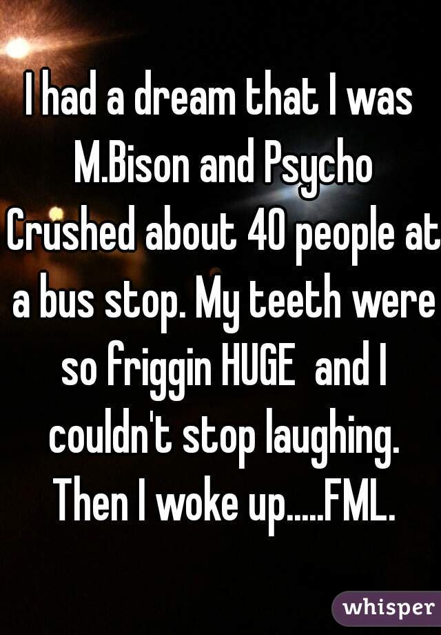 I had a dream that I was M.Bison and Psycho Crushed about 40 people at a bus stop. My teeth were so friggin HUGE  and I couldn't stop laughing. Then I woke up.....FML.