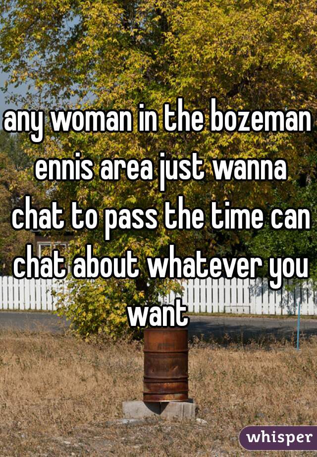 any woman in the bozeman ennis area just wanna chat to pass the time can chat about whatever you want 