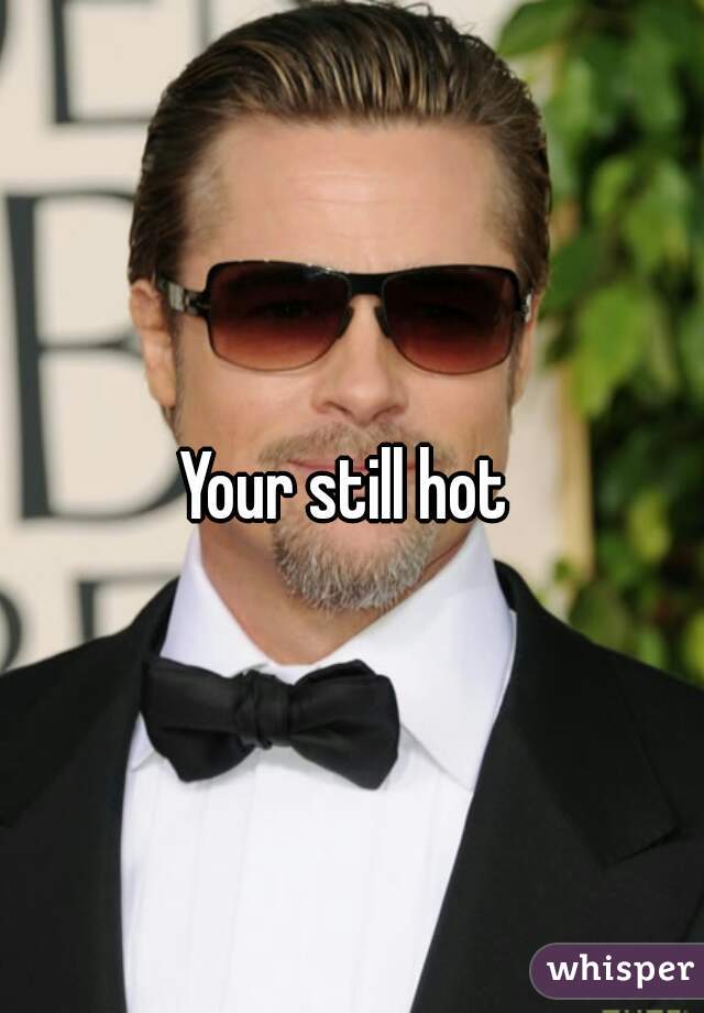 Your still hot 