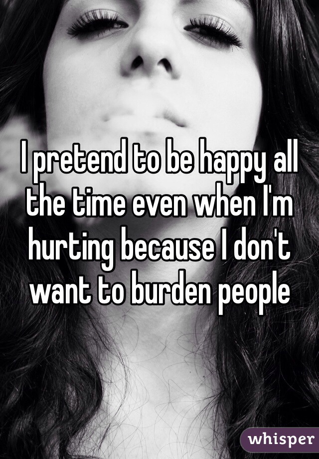 I pretend to be happy all the time even when I'm hurting because I don't want to burden people