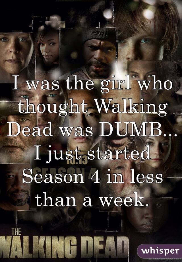 I was the girl who thought Walking Dead was DUMB... I just started Season 4 in less than a week.