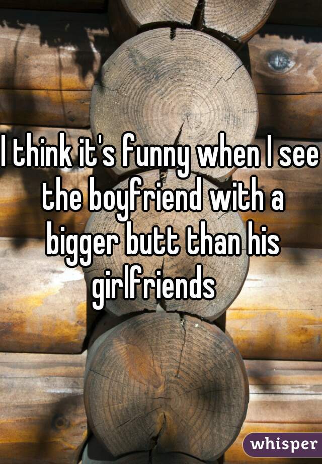 I think it's funny when I see the boyfriend with a bigger butt than his girlfriends   