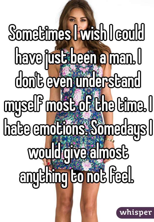 Sometimes I wish I could have just been a man. I don't even understand myself most of the time. I hate emotions. Somedays I would give almost anything to not feel. 