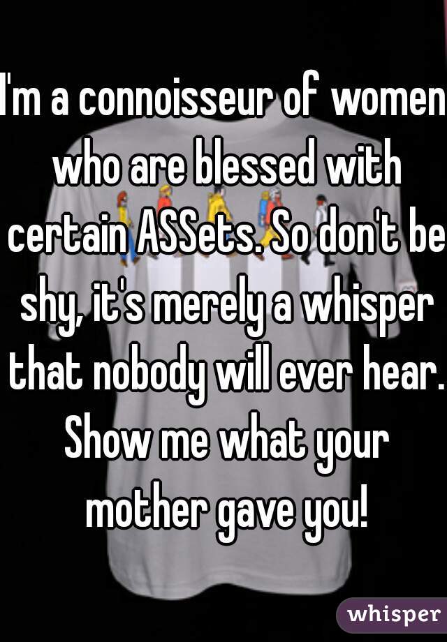 I'm a connoisseur of women who are blessed with certain ASSets. So don't be shy, it's merely a whisper that nobody will ever hear. Show me what your mother gave you!