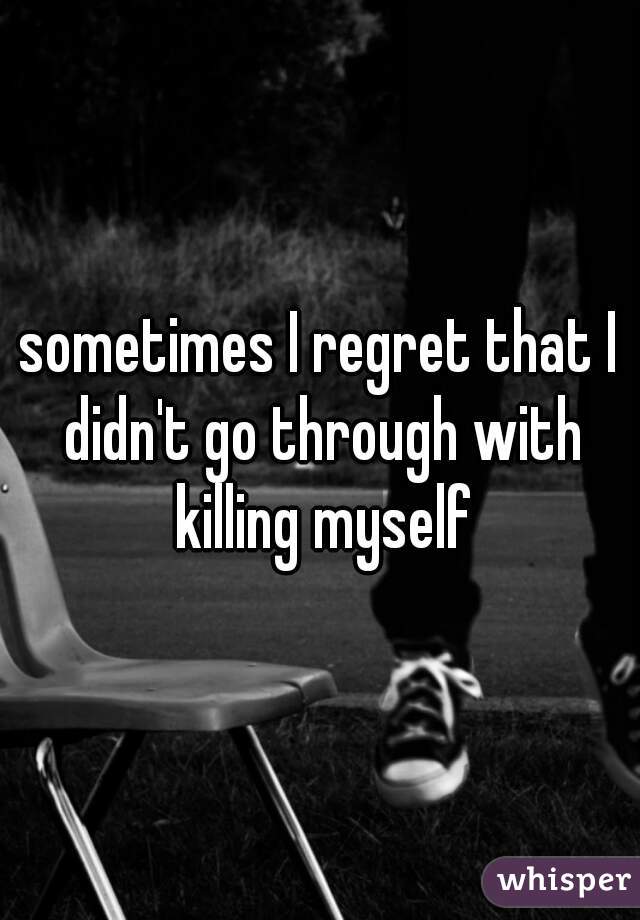 sometimes I regret that I didn't go through with killing myself