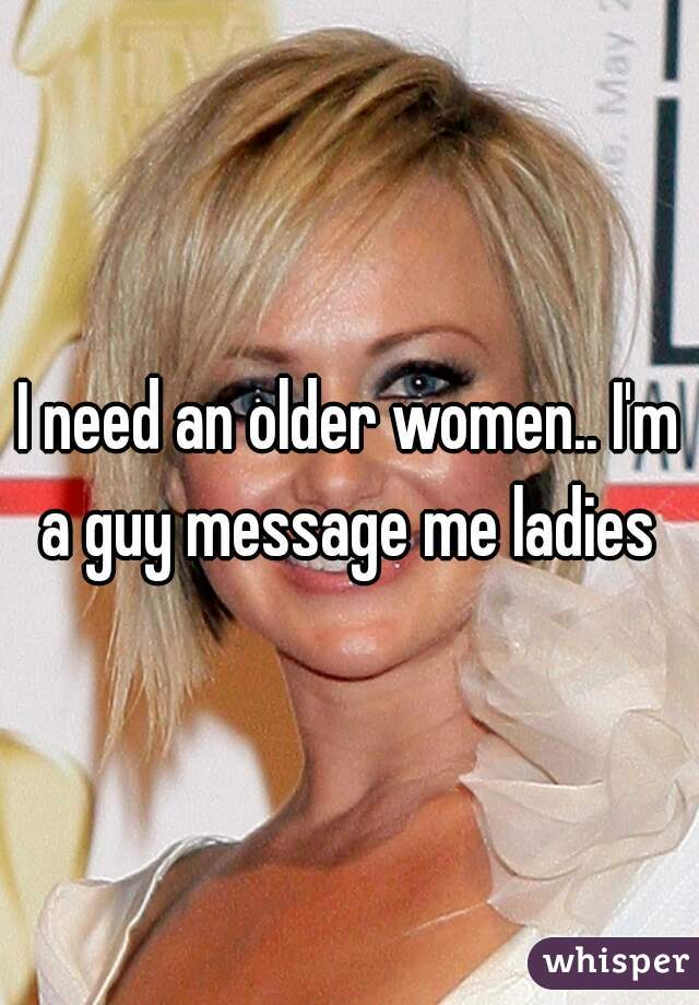 I need an older women.. I'm a guy message me ladies 