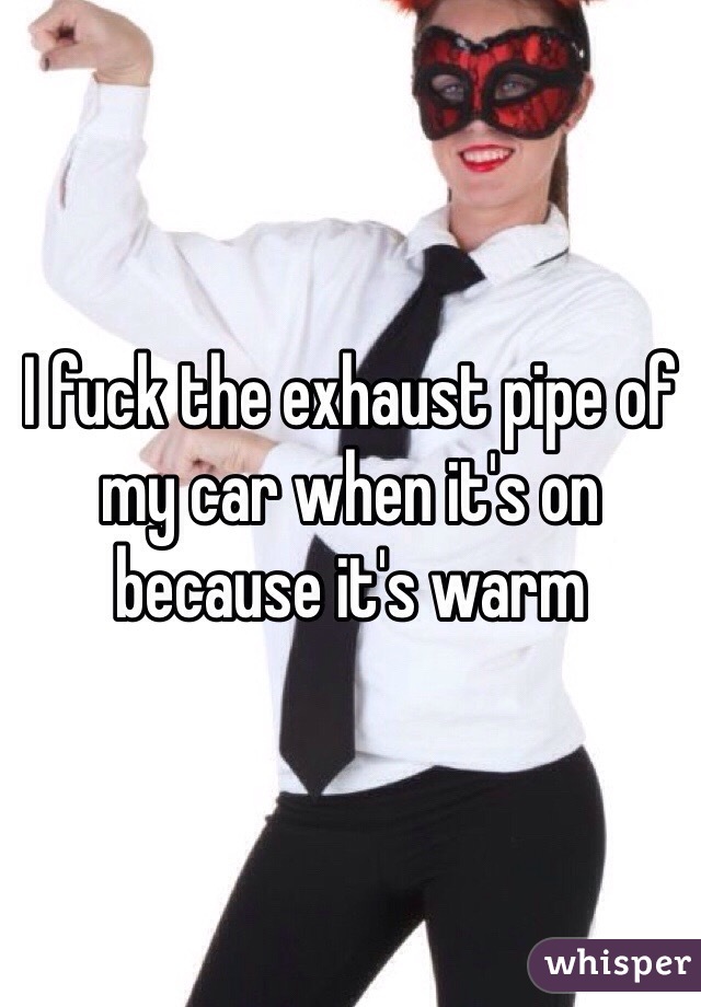 I fuck the exhaust pipe of my car when it's on because it's warm 