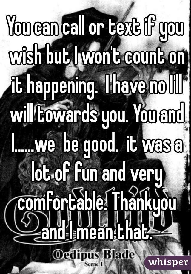 You can call or text if you wish but I won't count on it happening.  I have no I'll will towards you. You and I......we  be good.  it was a lot of fun and very comfortable. Thankyou and I mean that.
 