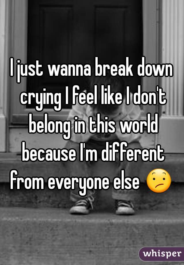 I just wanna break down crying I feel like I don't belong in this world because I'm different from everyone else 😕 .