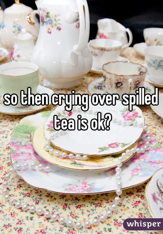 so then crying over spilled tea is ok?