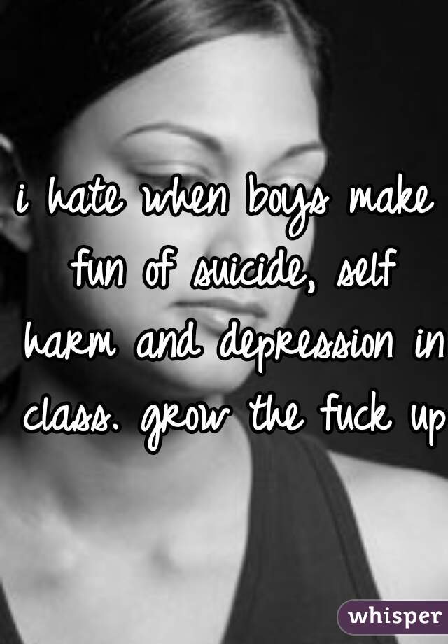 i hate when boys make fun of suicide, self harm and depression in class. grow the fuck up.