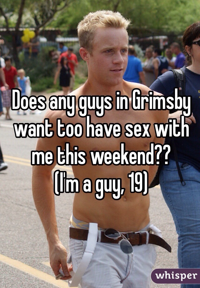 Does any guys in Grimsby want too have sex with me this weekend??
(I'm a guy, 19)